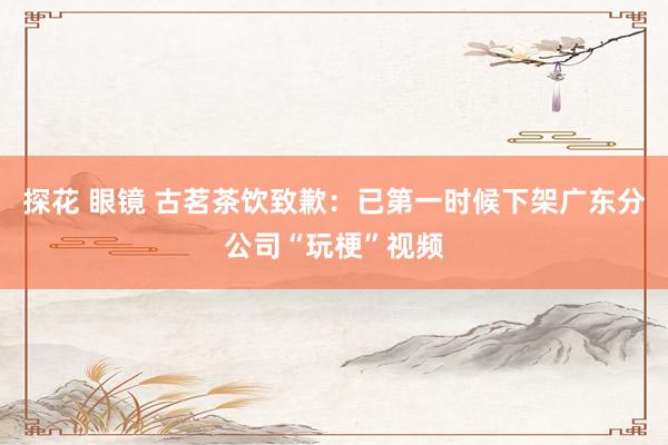 探花 眼镜 古茗茶饮致歉：已第一时候下架广东分公司“玩梗”视频