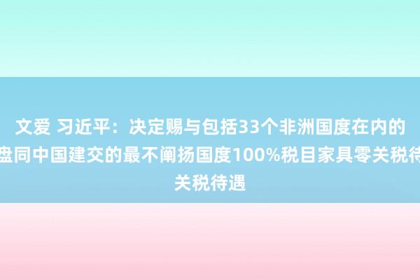 文爱 习近平：决定赐与包括33个非洲国度在内的通盘同中国建交的最不阐扬国度100%税目家具零关税待遇
