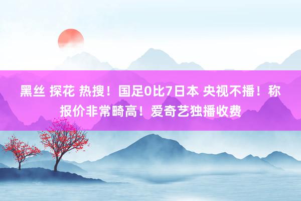 黑丝 探花 热搜！国足0比7日本 央视不播！称报价非常畸高！爱奇艺独播收费