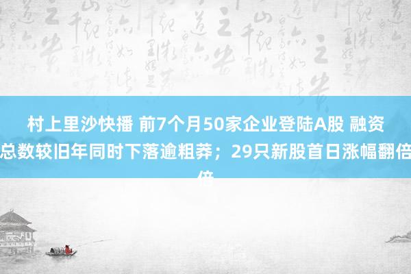 村上里沙快播 前7个月50家企业登陆A股 融资总数较旧年同时下落逾粗莽；29只新股首日涨幅翻倍