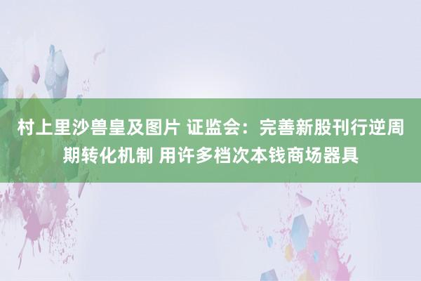 村上里沙兽皇及图片 证监会：完善新股刊行逆周期转化机制 用许多档次本钱商场器具