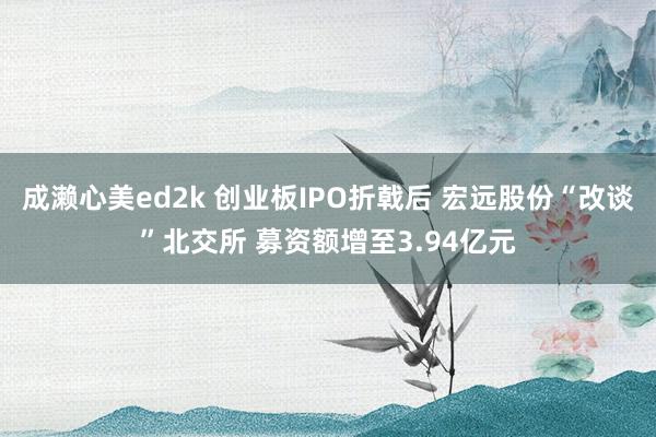 成濑心美ed2k 创业板IPO折戟后 宏远股份“改谈”北交所 募资额增至3.94亿元