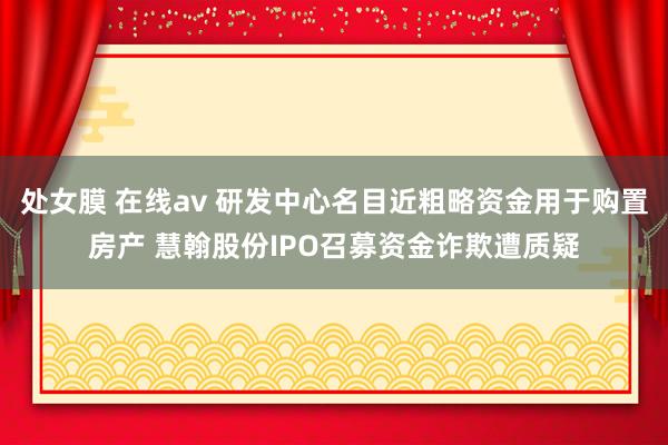 处女膜 在线av 研发中心名目近粗略资金用于购置房产 慧翰股份IPO召募资金诈欺遭质疑
