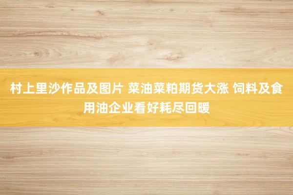 村上里沙作品及图片 菜油菜粕期货大涨 饲料及食用油企业看好耗尽回暖