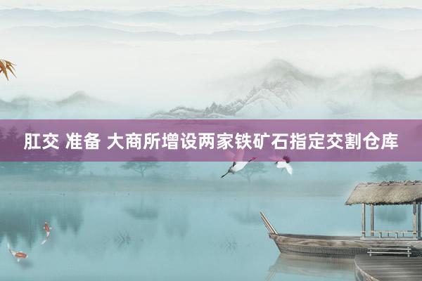 肛交 准备 大商所增设两家铁矿石指定交割仓库