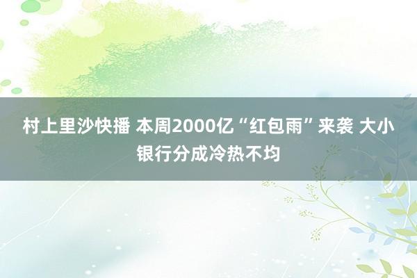 村上里沙快播 本周2000亿“红包雨”来袭 大小银行分成冷热不均