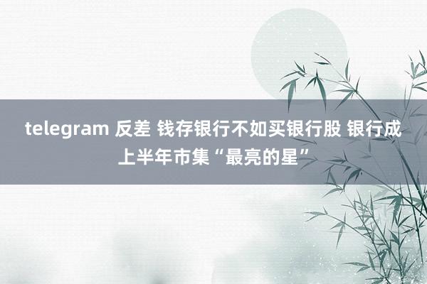 telegram 反差 钱存银行不如买银行股 银行成上半年市集“最亮的星”