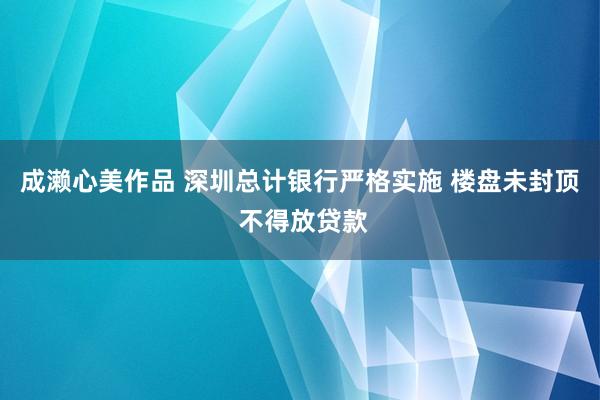 成濑心美作品 深圳总计银行严格实施 楼盘未封顶 不得放贷款
