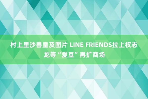 村上里沙兽皇及图片 LINE FRIENDS拉上权志龙等“爱豆”再扩商场