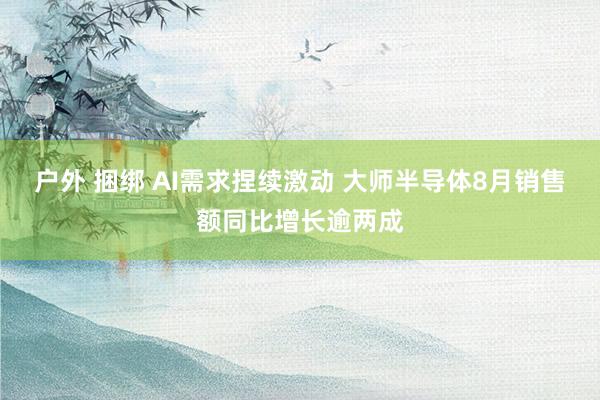 户外 捆绑 AI需求捏续激动 大师半导体8月销售额同比增长逾两成