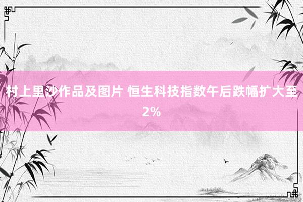 村上里沙作品及图片 恒生科技指数午后跌幅扩大至2%