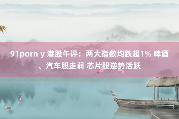 91porn y 港股午评：两大指数均跌超1% 啤酒、汽车股走弱 芯片股逆势活跃