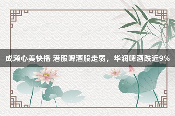 成濑心美快播 港股啤酒股走弱，华润啤酒跌近9%