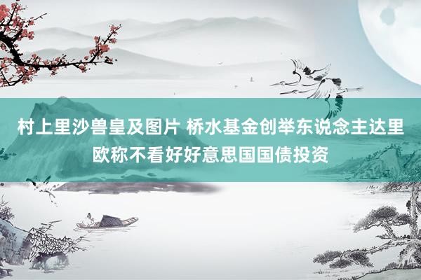 村上里沙兽皇及图片 桥水基金创举东说念主达里欧称不看好好意思国国债投资