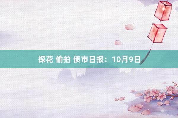 探花 偷拍 债市日报：10月9日