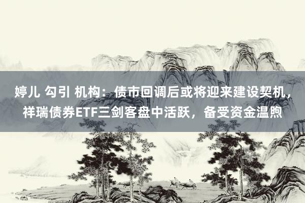 婷儿 勾引 机构：债市回调后或将迎来建设契机，祥瑞债券ETF三剑客盘中活跃，备受资金温煦