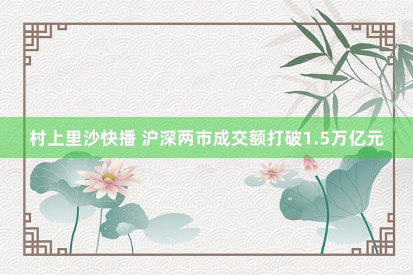村上里沙快播 沪深两市成交额打破1.5万亿元