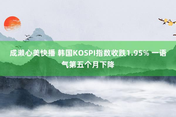 成濑心美快播 韩国KOSPI指数收跌1.95% 一语气第五个月下降