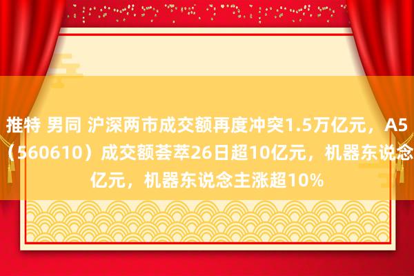 推特 男同 沪深两市成交额再度冲突1.5万亿元，A500指数ETF（560610）成交额荟萃26日超10亿元，机器东说念主涨超10%