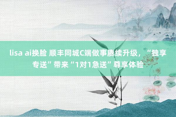 lisa ai换脸 顺丰同城C端做事赓续升级，“独享专送”带来“1对1急送”尊享体验