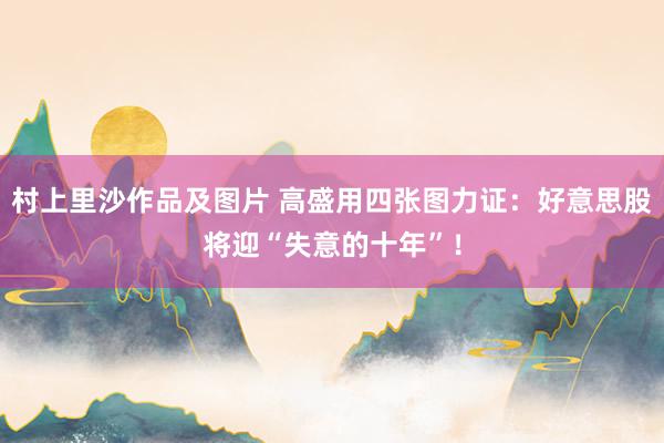 村上里沙作品及图片 高盛用四张图力证：好意思股将迎“失意的十年”！