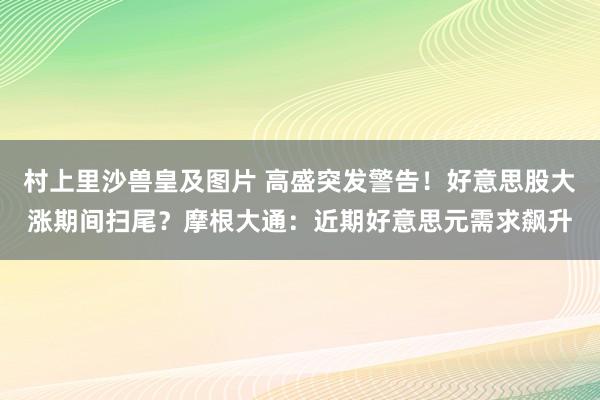 村上里沙兽皇及图片 高盛突发警告！好意思股大涨期间扫尾？摩根大通：近期好意思元需求飙升