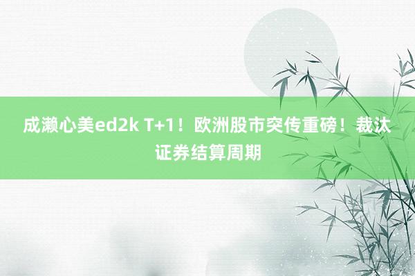 成濑心美ed2k T+1！欧洲股市突传重磅！裁汰证券结算周期