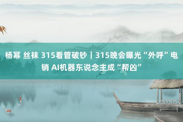 杨幂 丝袜 315看管破钞｜315晚会曝光“外呼”电销 AI机器东说念主成“帮凶”