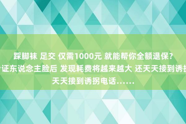 踩脚袜 足交 仅需1000元 就能帮你全额退保？他交钱、考证东说念主脸后 发现耗费将越来越大 还天天接到诱拐电话……