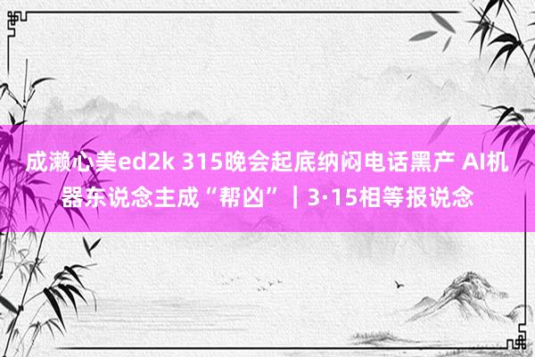 成濑心美ed2k 315晚会起底纳闷电话黑产 AI机器东说念主成“帮凶”｜3·15相等报说念