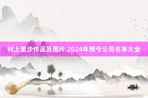 村上里沙作品及图片 2024年预亏公司名单大全