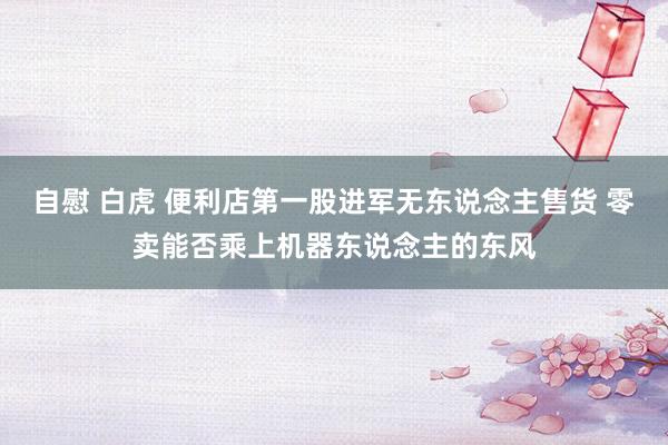 自慰 白虎 便利店第一股进军无东说念主售货 零卖能否乘上机器东说念主的东风