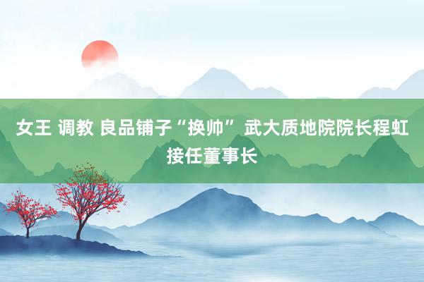 女王 调教 良品铺子“换帅” 武大质地院院长程虹接任董事长