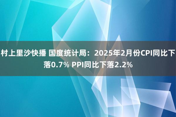 村上里沙快播 国度统计局：2025年2月份CPI同比下落0.7% PPI同比下落2.2%