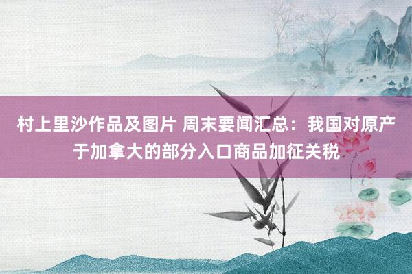 村上里沙作品及图片 周末要闻汇总：我国对原产于加拿大的部分入口商品加征关税