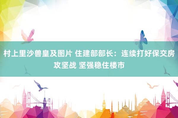村上里沙兽皇及图片 住建部部长：连续打好保交房攻坚战 坚强稳住楼市