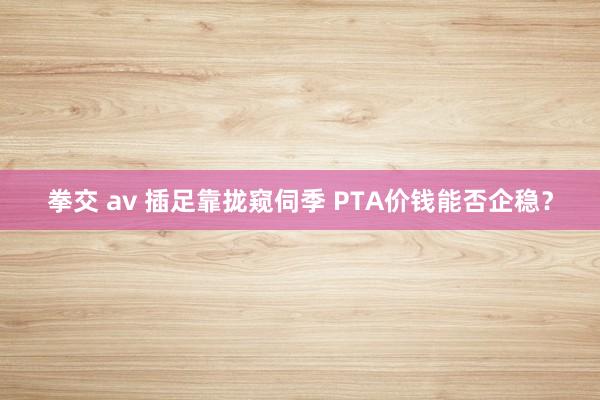 拳交 av 插足靠拢窥伺季 PTA价钱能否企稳？
