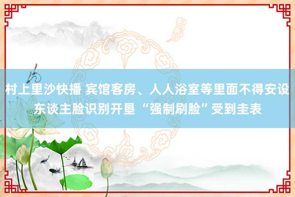 村上里沙快播 宾馆客房、人人浴室等里面不得安设东谈主脸识别开垦 “强制刷脸”受到圭表