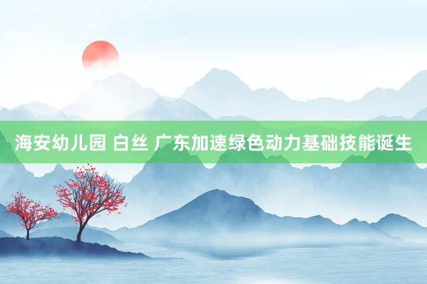 海安幼儿园 白丝 广东加速绿色动力基础技能诞生