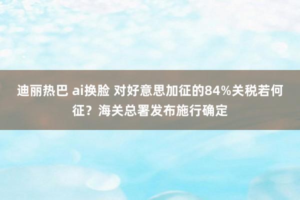 迪丽热巴 ai换脸 对好意思加征的84%关税若何征？海关总署发布施行确定