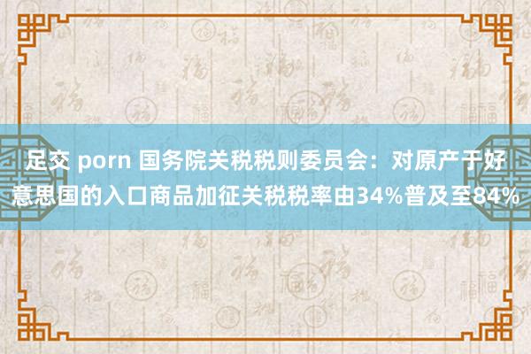 足交 porn 国务院关税税则委员会：对原产于好意思国的入口商品加征关税税率由34%普及至84%