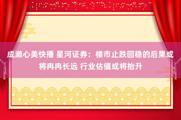 成濑心美快播 星河证券：楼市止跌回稳的后果或将冉冉长远 行业估值或将抬升