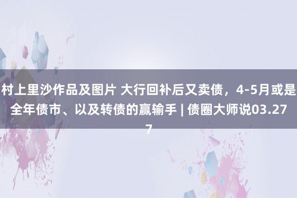 村上里沙作品及图片 大行回补后又卖债，4-5月或是全年债市、以及转债的赢输手 | 债圈大师说03.27
